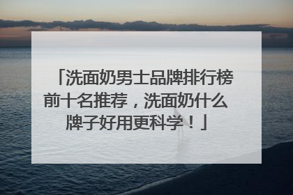 洗面奶男士品牌排行榜前十名推荐，洗面奶什么牌子好用更科学！