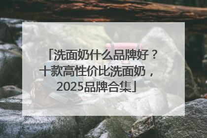 洗面奶什么品牌好？十款高性价比洗面奶，2025品牌合集