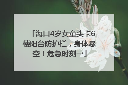 海口4岁女童头卡6楼阳台防护栏，身体悬空！危急时刻→