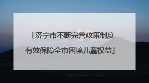济宁市不断完善政策制度 有效保障全市困境儿童权益