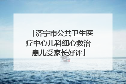 济宁市公共卫生医疗中心儿科细心救治患儿受家长好评