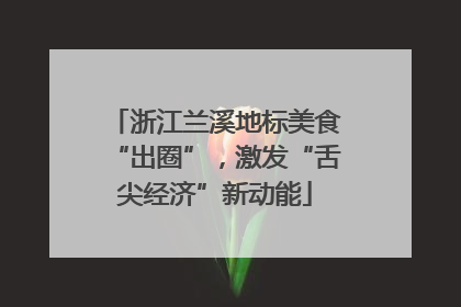 浙江兰溪地标美食“出圈”，激发“舌尖经济”新动能
