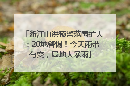 浙江山洪预警范围扩大：20地警惕！今天雨带有变，局地大暴雨
