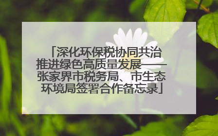深化环保税协同共治 推进绿色高质量发展——张家界市税务局、市生态环境局签署合作备忘录
