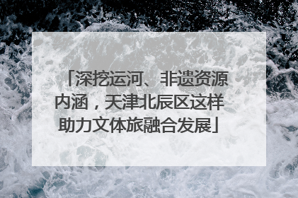 深挖运河、非遗资源内涵，天津北辰区这样助力文体旅融合发展