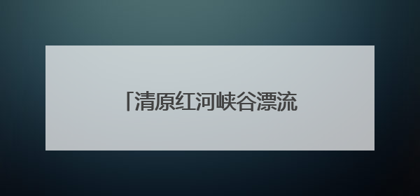 清原红河峡谷漂流焕新升级引客来