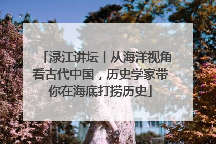渌江讲坛丨从海洋视角看古代中国，历史学家带你在海底打捞历史