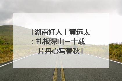 湖南好人丨黄远太：扎根深山三十载 一片丹心写春秋