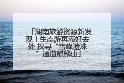 湖南旅游资源新发现丨生态游再添好去处 探寻“雪峰遗珠”通道麒麟山
