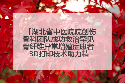 湖北省中医院院创伤骨科团队成功救治罕见骨纤维异常增殖症患者 3D打印技术助力精准矫形手术