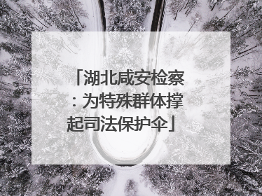湖北咸安检察：为特殊群体撑起司法保护伞
