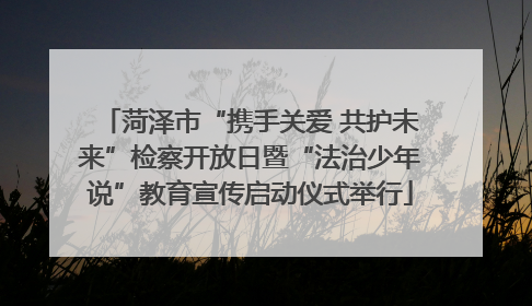菏泽市“携手关爱 共护未来”检察开放日暨“法治少年说”教育宣传启动仪式举行