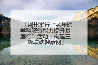荆州举行“老年医学科服务能力提升基层行”活动，构建三级联动健康网