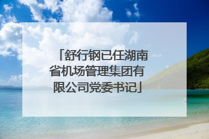 舒行钢已任湖南省机场管理集团有限公司党委书记