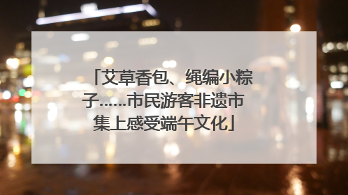 艾草香包、绳编小粽子……市民游客非遗市集上感受端午文化