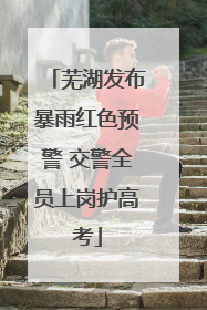 芜湖发布暴雨红色预警 交警全员上岗护高考