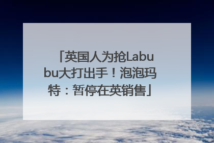 英国人为抢Labubu大打出手！泡泡玛特：暂停在英销售