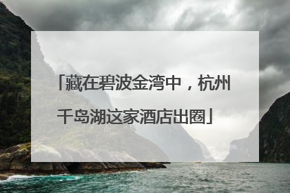 藏在碧波金湾中，杭州千岛湖这家酒店出圈