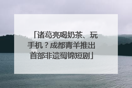 诸葛亮喝奶茶、玩手机？成都青羊推出首部非遗蜀锦短剧