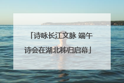 诗咏长江文脉 端午诗会在湖北秭归启幕