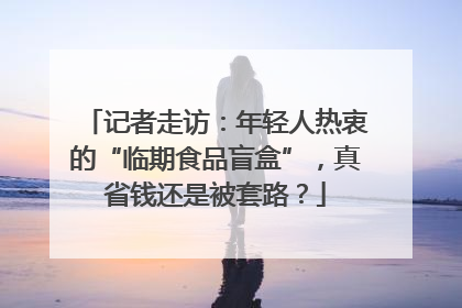记者走访：年轻人热衷的“临期食品盲盒”，真省钱还是被套路？
