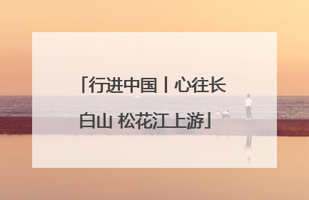 行进中国丨心往长白山 松花江上游
