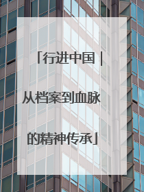 行进中国｜从档案到血脉的精神传承