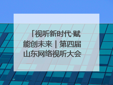 视听新时代·赋能创未来｜第四届山东网络视听大会在烟台举办