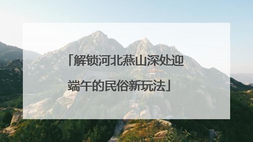 解锁河北燕山深处迎端午的民俗新玩法