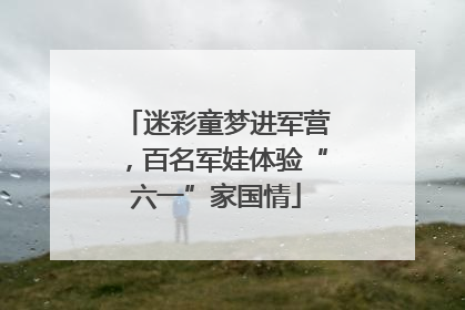 迷彩童梦进军营，百名军娃体验“六一”家国情