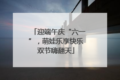 迎端午庆“六一”，萌娃乐享快乐双节嗨翻天