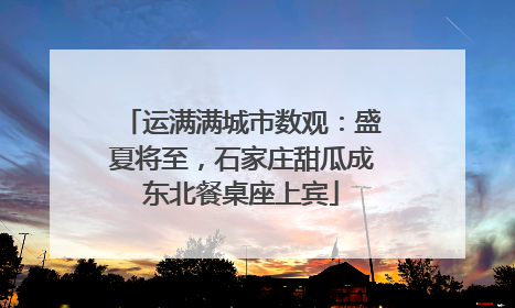 运满满城市数观：盛夏将至，石家庄甜瓜成东北餐桌座上宾