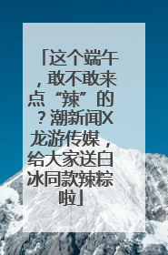这个端午，敢不敢来点“辣”的？潮新闻X龙游传媒，给大家送白冰同款辣粽啦
