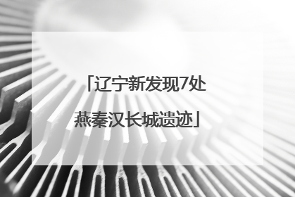 辽宁新发现7处燕秦汉长城遗迹