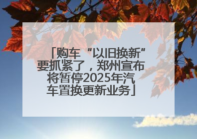 购车“以旧换新”要抓紧了，郑州宣布将暂停2025年汽车置换更新业务