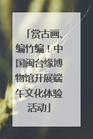 赏古画、编竹编！中国闽台缘博物馆开展端午文化体验活动