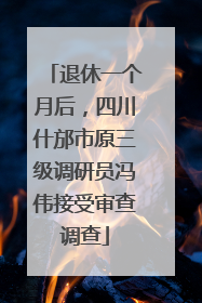 退休一个月后，四川什邡市原三级调研员冯伟接受审查调查