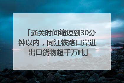 通关时间缩短到30分钟以内，同江铁路口岸进出口货物超千万吨