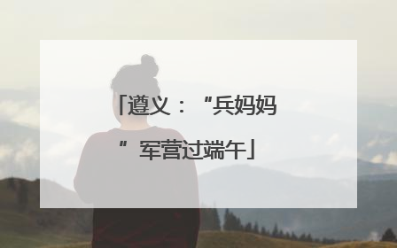 遵义：“兵妈妈”军营过端午