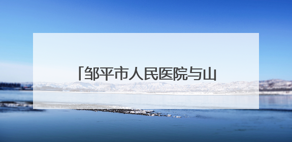 邹平市人民医院与山东大学齐鲁医院分级诊疗合作全面启动