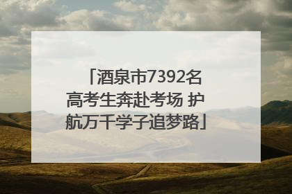 酒泉市7392名高考生奔赴考场 护航万千学子追梦路