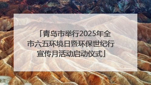 青岛市举行2025年全市六五环境日暨环保世纪行宣传月活动启动仪式