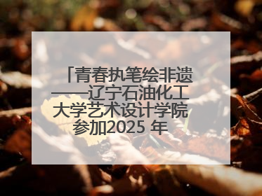 青春执笔绘非遗——辽宁石油化工大学艺术设计学院参加2025 年辽宁省“非遗新青年”高校优秀作品推荐活动