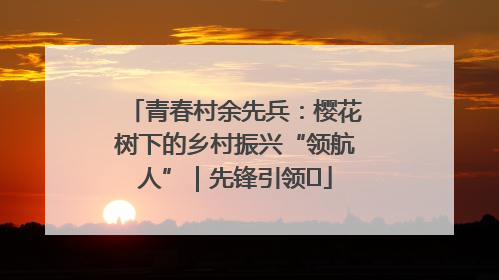 青春村余先兵：樱花树下的乡村振兴“领航人”｜先锋引领⑪