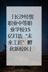 长沙经贸职业中等职业学校15亿打造“未来工匠”孵化新校区