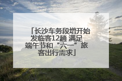 长沙车务段增开始发临客12趟 满足端午节和“六一”旅客出行需求