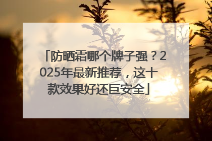 防晒霜哪个牌子强？2025年最新推荐，这十款效果好还巨安全