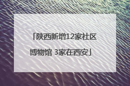 陕西新增12家社区博物馆 3家在西安