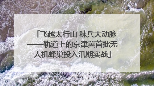 飞越太行山 秣兵大动脉——轨道上的京津冀首批无人机蜂巢投入汛期实战