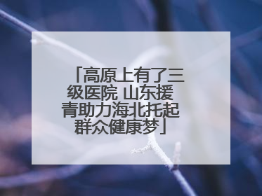 高原上有了三级医院 山东援青助力海北托起群众健康梦
